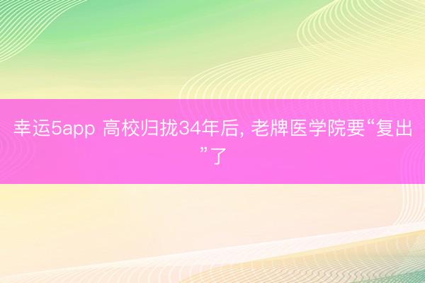幸运5app 高校归拢34年后, 老牌医学院要“复出”了