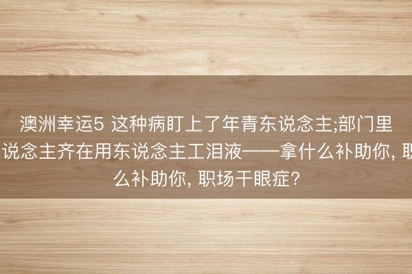 澳洲幸运5 这种病盯上了年青东说念主;部门里的一小半东说念主齐在用东说念主工泪液——拿什么补助你, 职场干眼症?