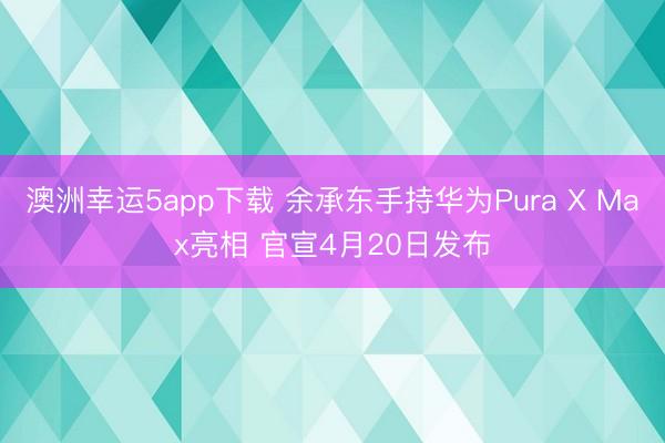 澳洲幸运5app下载 余承东手持华为Pura X Max亮相 官宣4月20日发布