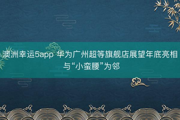 澳洲幸运5app 华为广州超等旗舰店展望年底亮相 与“小蛮腰”为邻
