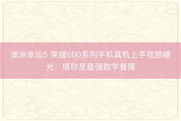 澳洲幸运5 荣耀600系列手机真机上手视频曝光:堪称是最强数字眷属