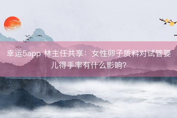 幸运5app 林主任共享:女性卵子质料对试管婴儿得手率有什么影响?