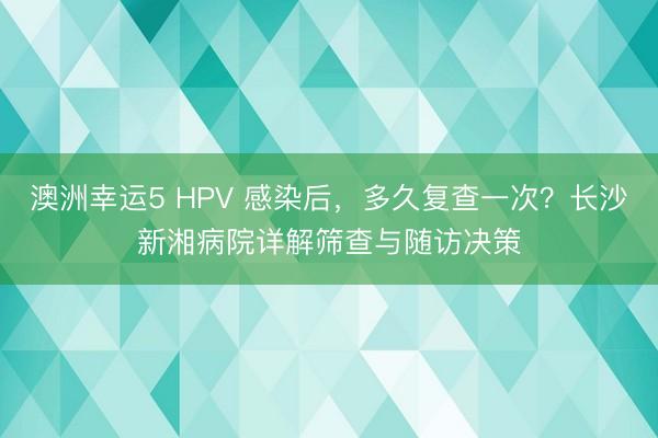 澳洲幸运5 HPV 感染后，多久复查一次？长沙新湘病院详解筛查与随访决策