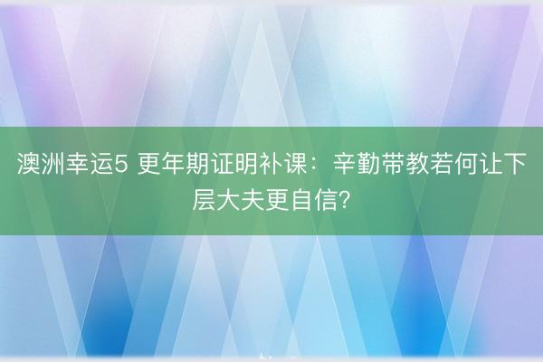 澳洲幸运5 更年期证明补课:辛勤带教若何让下层大夫更自信?