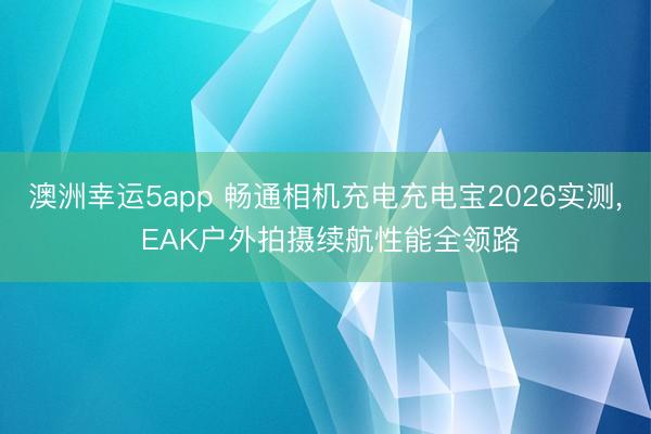 澳洲幸运5app 畅通相机充电充电宝2026实测， EAK户外拍摄续航性能全领路