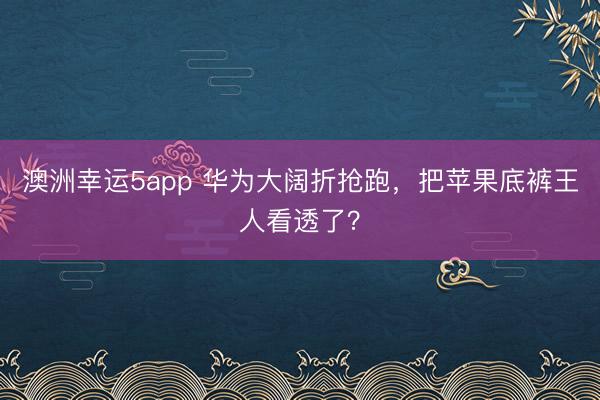 澳洲幸运5app 华为大阔折抢跑，把苹果底裤王人看透了？
