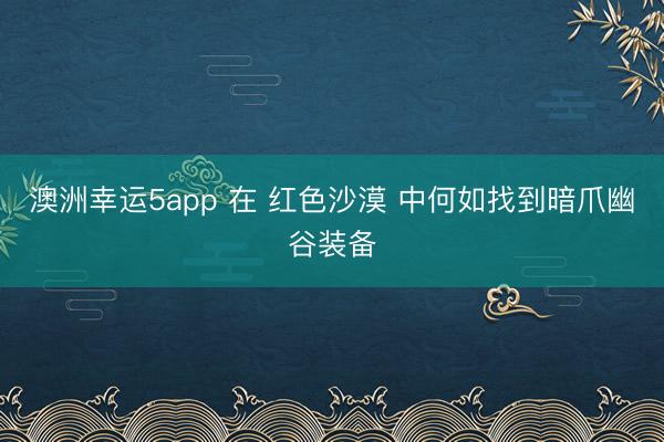 澳洲幸运5app 在 红色沙漠 中何如找到暗爪幽谷装备