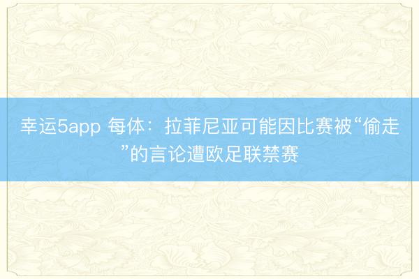 幸运5app 每体：拉菲尼亚可能因比赛被“偷走”的言论遭欧足联禁赛