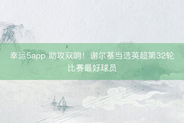 幸运5app 助攻双响！谢尔基当选英超第32轮比赛最好球员