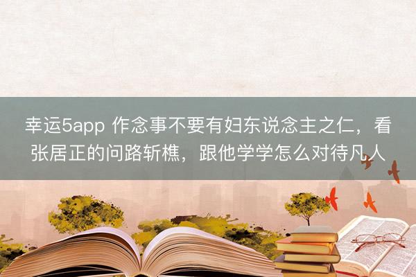 幸运5app 作念事不要有妇东说念主之仁,看张居正的问路斩樵,跟他学学怎么对待凡人