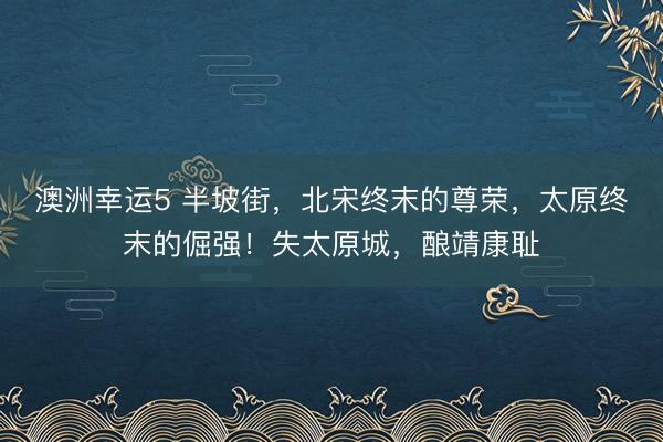 澳洲幸运5 半坡街,北宋终末的尊荣,太原终末的倔强!失太原城,酿靖康耻