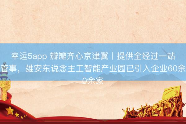 幸运5app 瓣瓣齐心京津冀丨提供全经过一站式管事，雄安东说念主工智能产业园已引入企业60余家