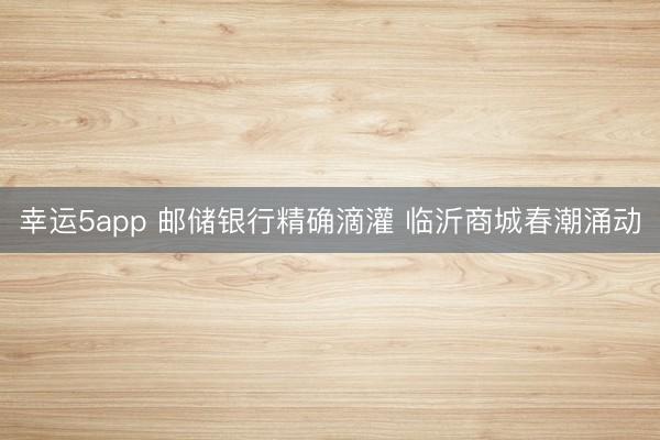 幸运5app 邮储银行精确滴灌 临沂商城春潮涌动