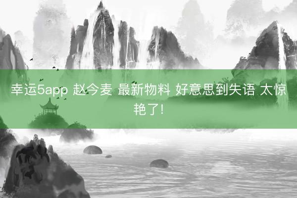 幸运5app 赵今麦 最新物料 好意思到失语 太惊艳了!