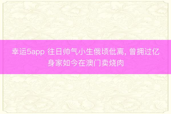 幸运5app 往日帅气小生俄顷仳离， 曾拥过亿身家如今在澳门卖烧肉