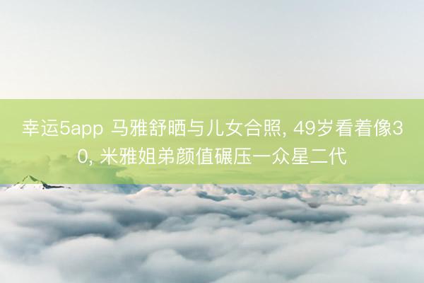 幸运5app 马雅舒晒与儿女合照， 49岁看着像30， 米雅姐弟颜值碾压一众星二代