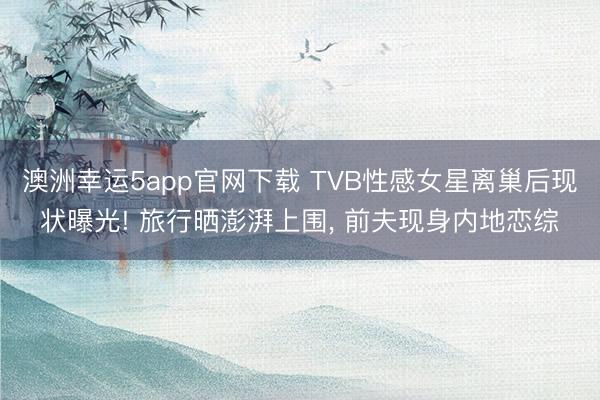 澳洲幸运5app官网下载 TVB性感女星离巢后现状曝光! 旅行晒澎湃上围， 前夫现身内地恋综