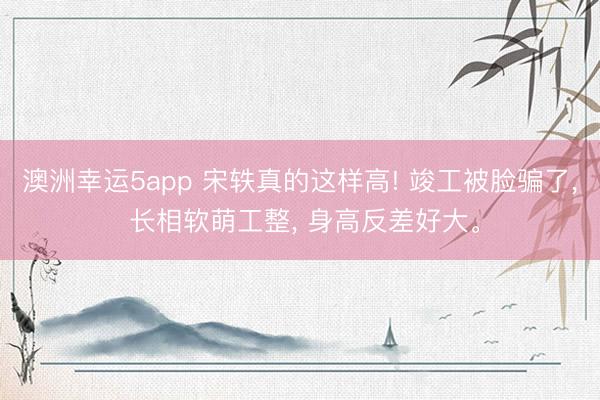 澳洲幸运5app 宋轶真的这样高! 竣工被脸骗了， 长相软萌工整， 身高反差好大<a href=