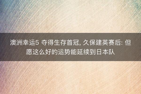 澳洲幸运5 夺得生存首冠， 久保建英赛后: 但愿这么好的运势能延续到日本队