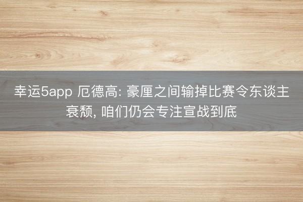 幸运5app 厄德高: 豪厘之间输掉比赛令东谈主衰颓， 咱们仍会专注宣战到底