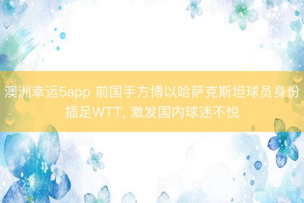 澳洲幸运5app 前国手方博以哈萨克斯坦球员身份插足WTT， 激发国内球迷不悦