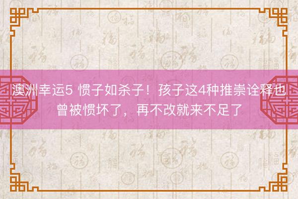 澳洲幸运5 惯子如杀子！孩子这4种推崇诠释也曾被惯坏了，再不改就来不足了