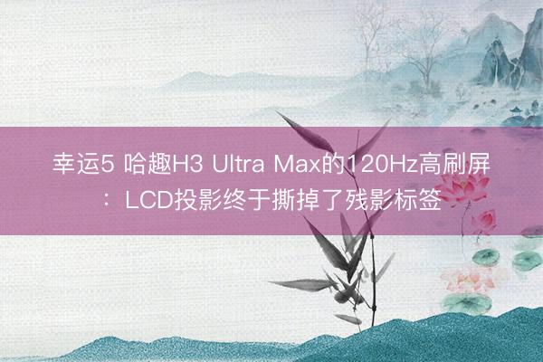 幸运5 哈趣H3 Ultra Max的120Hz高刷屏：LCD投影终于撕掉了残影标签