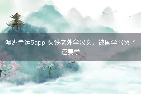 澳洲幸运5app 头铁老外学汉文，被国学骂哭了还要学