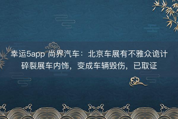 幸运5app 尚界汽车：北京车展有不雅众诡计碎裂展车内饰，变成车辆毁伤，已取证