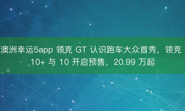 澳洲幸运5app 领克 GT 认识跑车大众首秀，领克 10+ 与 10 开启预售，20.99 万起