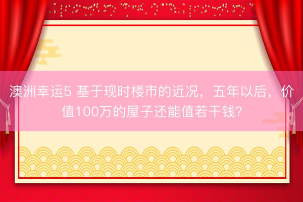 澳洲幸运5 基于现时楼市的近况，五年以后，价值100万的屋子还能值若干钱？