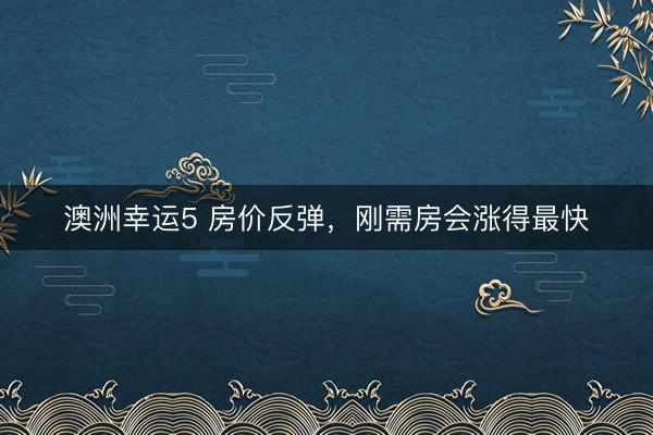 澳洲幸运5 房价反弹，刚需房会涨得最快