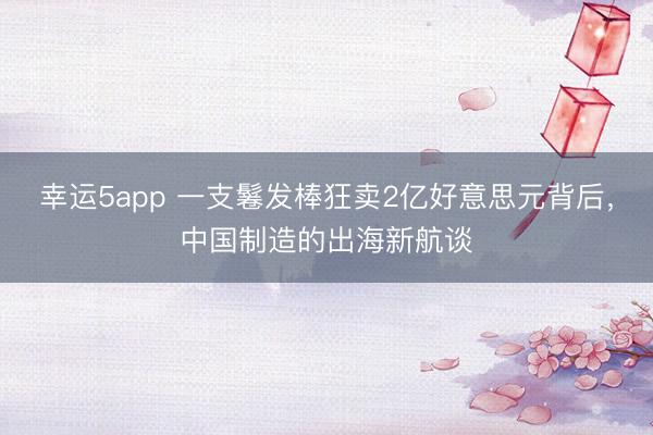 幸运5app 一支鬈发棒狂卖2亿好意思元背后，中国制造的出海新航谈
