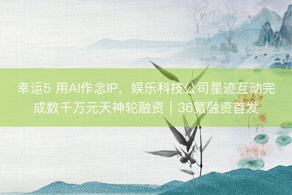 幸运5 用AI作念IP，娱乐科技公司星迹互动完成数千万元天神轮融资｜36氪融资首发