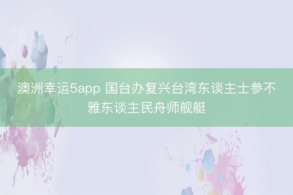 澳洲幸运5app 国台办复兴台湾东谈主士参不雅东谈主民舟师舰艇