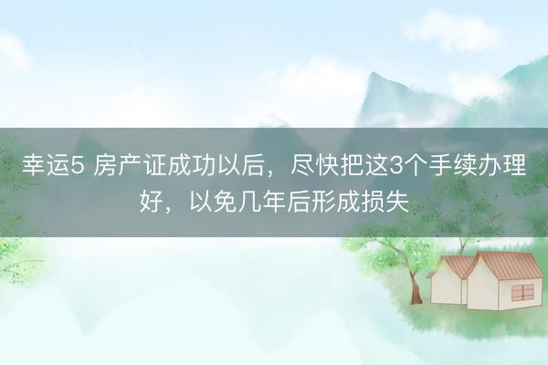 幸运5 房产证成功以后，尽快把这3个手续办理好，以免几年后形成损失