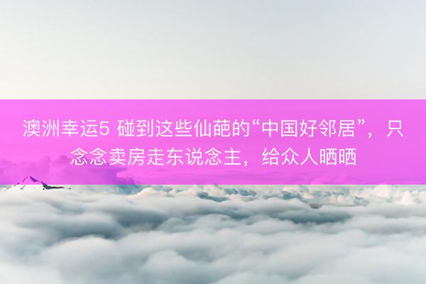澳洲幸运5 碰到这些仙葩的“中国好邻居”，只念念卖房走东说念主，给众人晒晒