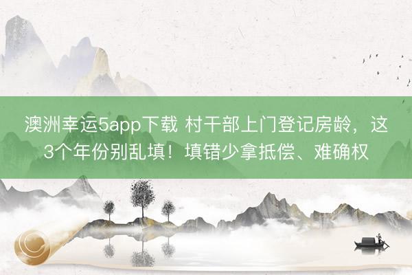 澳洲幸运5app下载 村干部上门登记房龄，这3个年份别乱填！填错少拿抵偿、难确权