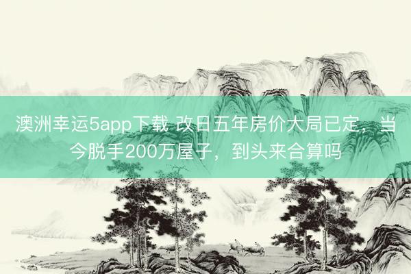 澳洲幸运5app下载 改日五年房价大局已定，当今脱手200万屋子，到头来合算吗