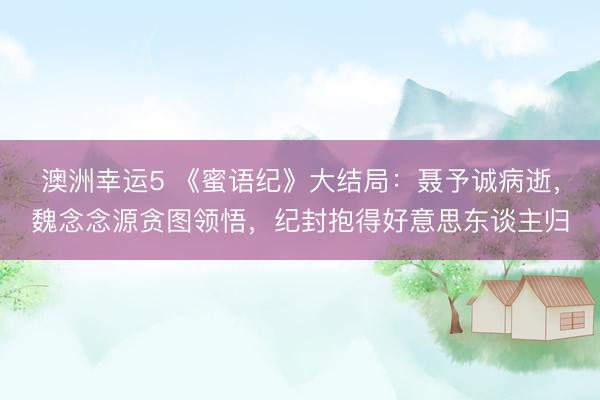澳洲幸运5 《蜜语纪》大结局：聂予诚病逝，魏念念源贪图领悟，纪封抱得好意思东谈主归