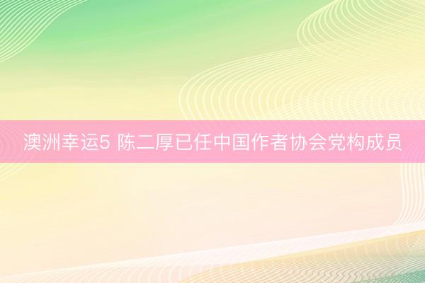 澳洲幸运5 陈二厚已任中国作者协会党构成员