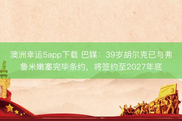 澳洲幸运5app下载 巴媒：39岁胡尔克已与弗鲁米嫩塞完毕条约，将签约至2027年底