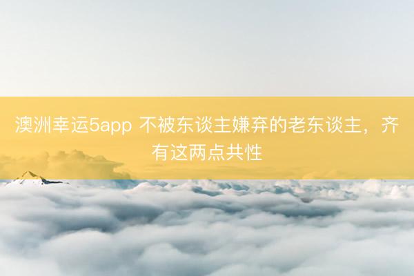 澳洲幸运5app 不被东谈主嫌弃的老东谈主，齐有这两点共性