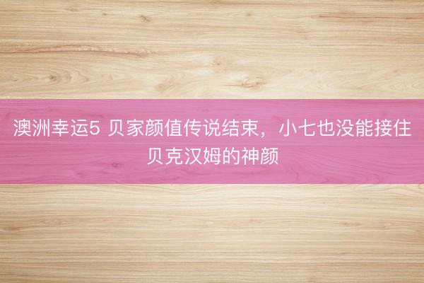 澳洲幸运5 贝家颜值传说结束，小七也没能接住贝克汉姆的神颜