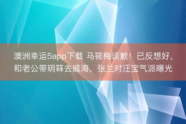 澳洲幸运5app下载 马筱梅谈歉！已反想好，和老公带玥箖去威海，张兰对汪宝气派曝光
