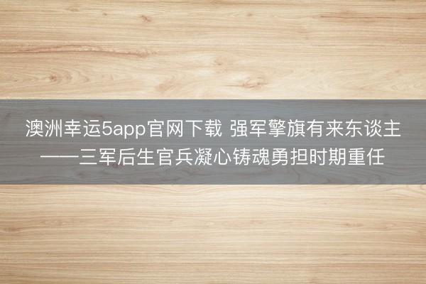 澳洲幸运5app官网下载 强军擎旗有来东谈主——三军后生官兵凝心铸魂勇担时期重任