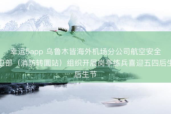幸运5app 乌鲁木皆海外机场分公司航空安全保卫部（消防转圜站）组织开展岗亭练兵喜迎五四后生节