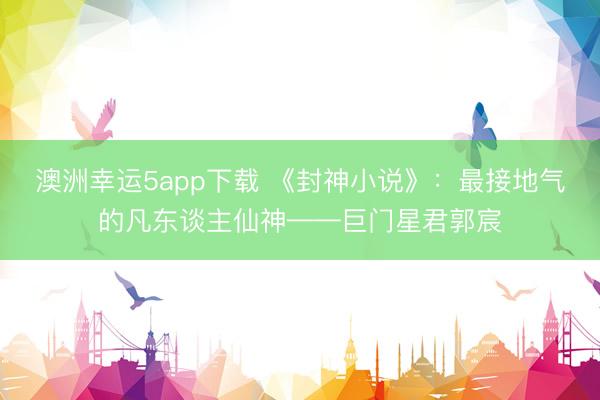 澳洲幸运5app下载 《封神小说》：最接地气的凡东谈主仙神——巨门星君郭宸