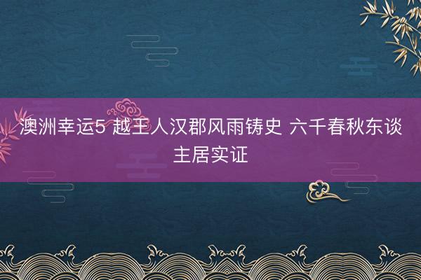 澳洲幸运5 越王人汉郡风雨铸史 六千春秋东谈主居实证