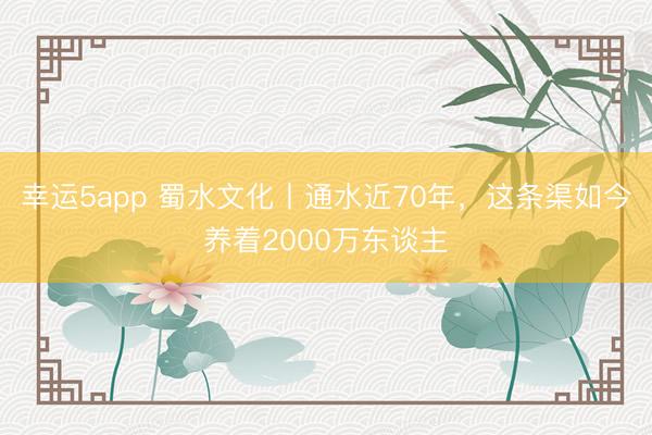 幸运5app 蜀水文化丨通水近70年，这条渠如今养着2000万东谈主
